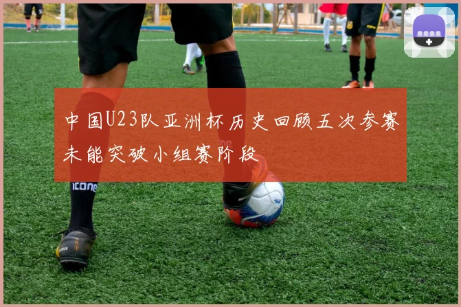 中国U23队亚洲杯历史回顾五次参赛未能突破小组赛阶段
