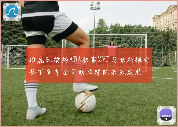 雄鹿队续约ABA联赛MVP马尔科维奇签下多年合同助力球队未来发展