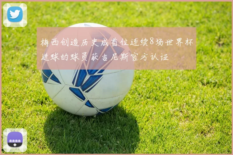 梅西创造历史成首位连续8场世界杯进球的球员获吉尼斯官方认证
