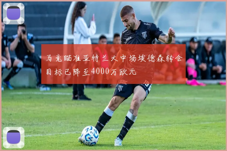 马竞瞄准亚特兰大中场埃德森转会目标已降至4000万欧元