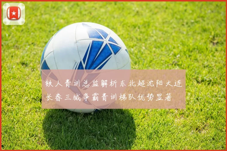 铁人青训总监解析东北超沈阳大连长春三城争霸青训梯队优势显著
