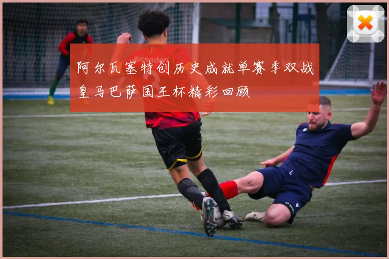 阿尔瓦塞特创历史成就单赛季双战皇马巴萨国王杯精彩回顾