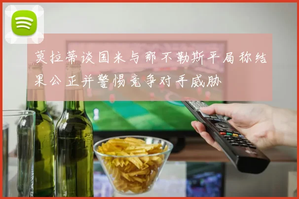 莫拉蒂谈国米与那不勒斯平局称结果公正并警惕竞争对手威胁