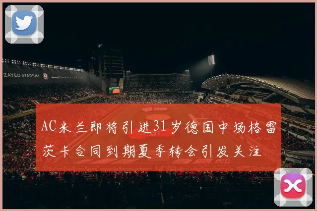 AC米兰即将引进31岁德国中场格雷茨卡合同到期夏季转会引发关注