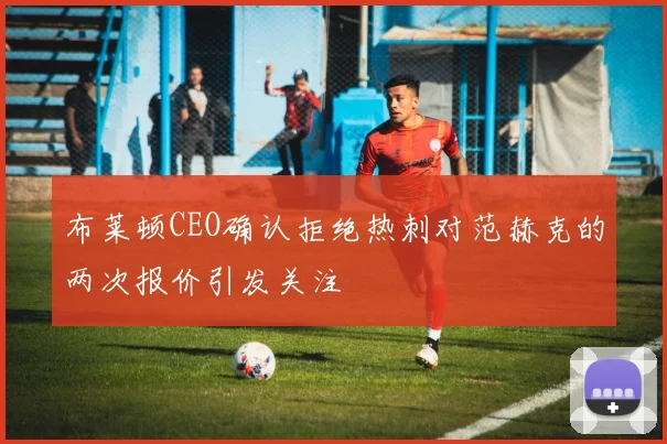 布莱顿CEO确认拒绝热刺对范赫克的两次报价引发关注