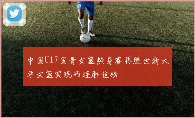 中国U17国青女篮热身赛再胜世新大学女篮实现两连胜佳绩