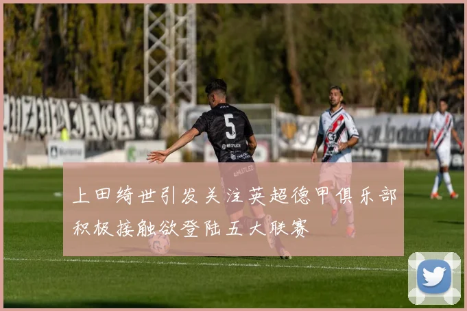 上田绮世引发关注英超德甲俱乐部积极接触欲登陆五大联赛