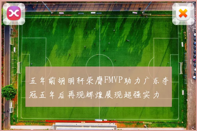 五年前胡明轩荣膺FMVP助力广东夺冠五年后再现辉煌展现超强实力