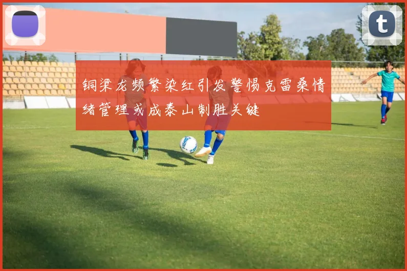 铜梁龙频繁染红引发警惕克雷桑情绪管理或成泰山制胜关键