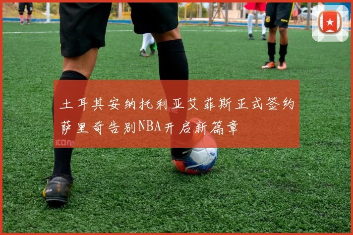 土耳其安纳托利亚艾菲斯正式签约萨里奇告别NBA开启新篇章