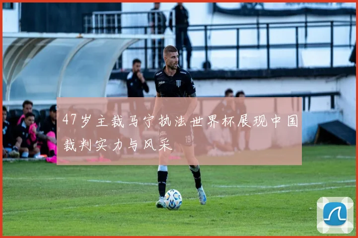 47岁主裁马宁执法世界杯展现中国裁判实力与风采