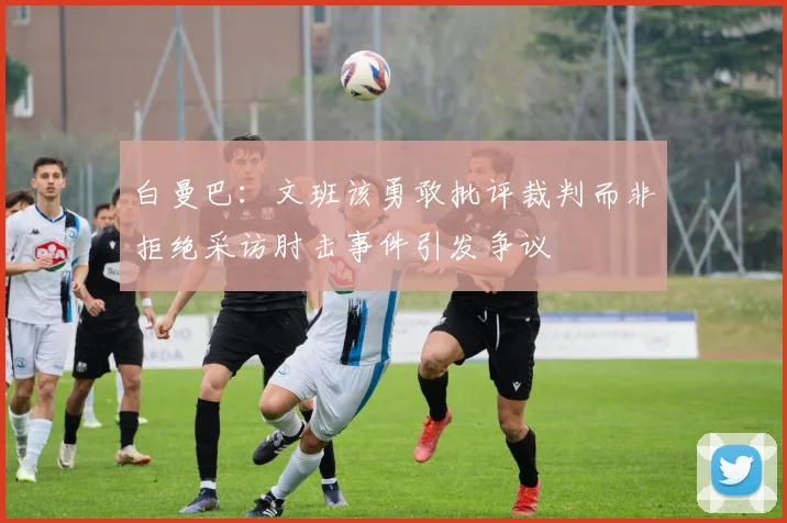 白曼巴：文班该勇敢批评裁判而非拒绝采访肘击事件引发争议
