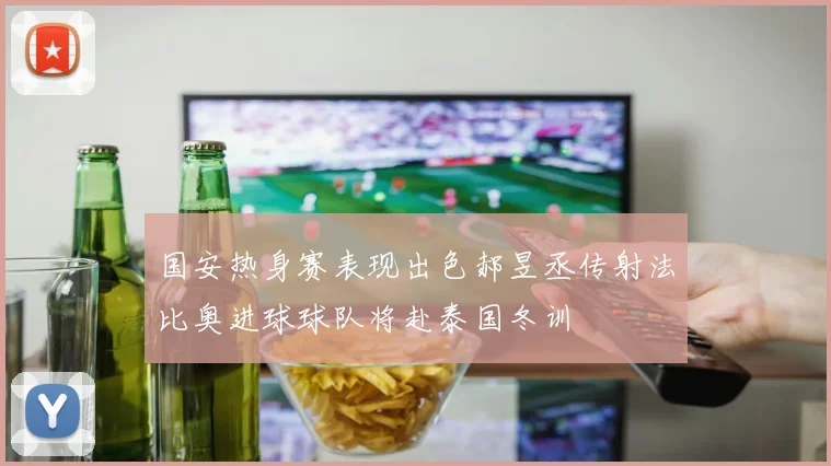 国安热身赛表现出色郝昱丞传射法比奥进球球队将赴泰国冬训