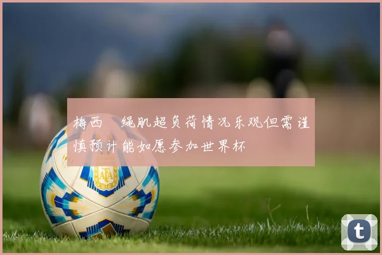 梅西腘绳肌超负荷情况乐观但需谨慎预计能如愿参加世界杯