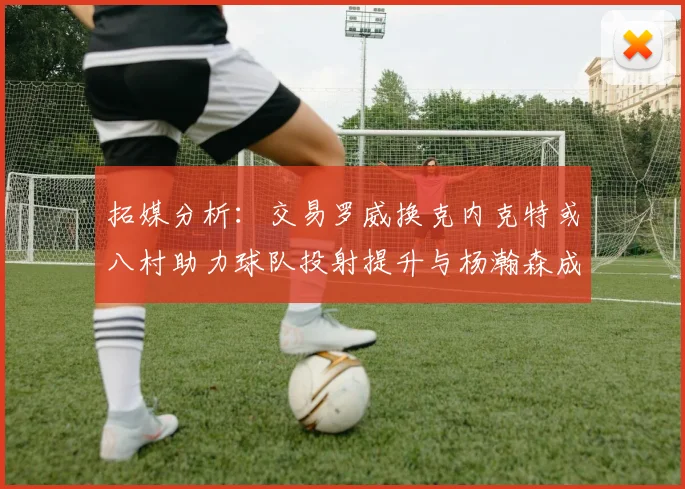 拓媒分析：交易罗威换克内克特或八村助力球队投射提升与杨瀚森成长