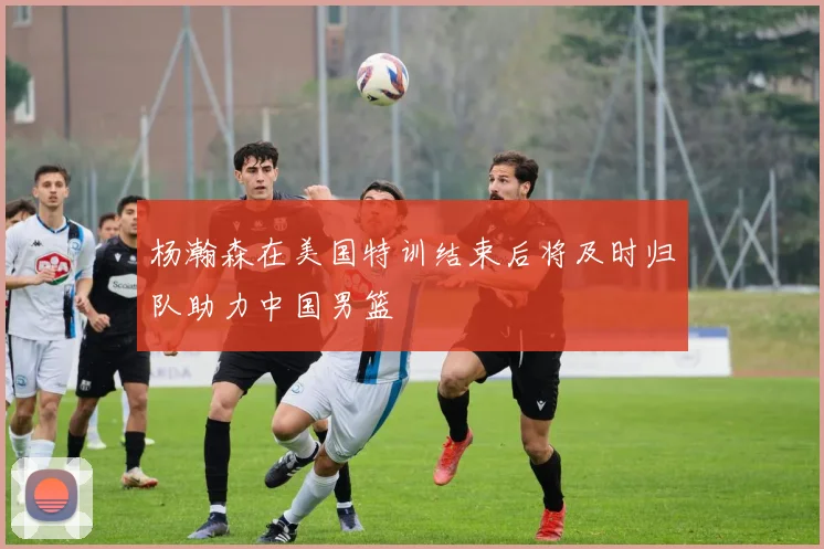 杨瀚森在美国特训结束后将及时归队助力中国男篮