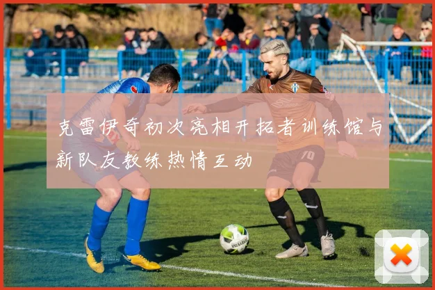 克雷伊奇初次亮相开拓者训练馆与新队友教练热情互动