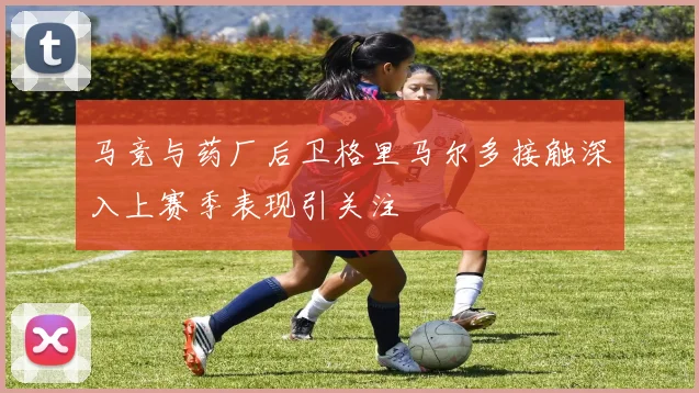 马竞与药厂后卫格里马尔多接触深入上赛季表现引关注