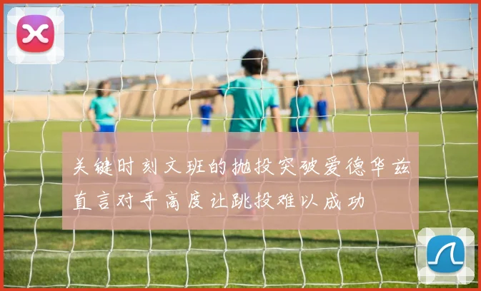 关键时刻文班的抛投突破爱德华兹直言对手高度让跳投难以成功